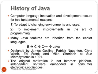 History of Java
"Write Once, Run Everywhere"
 Computer language innovation and development occurs
for two fundamental reasons:
1) To adapt to changing environments and uses.
2) To implement improvements in the art of
programming.
 Many Java features are inherited from the earlier
languages:
B  C  C++  Java
 Designed by James Gosling, Patrick Naughton, Chris
Warth, Ed Frank and Mike Sheridan at Sun
Microsystems in 1991.
 The original motivation is not Internet: platform-
independent software embedded in consumer
electronics appliances.
5
 