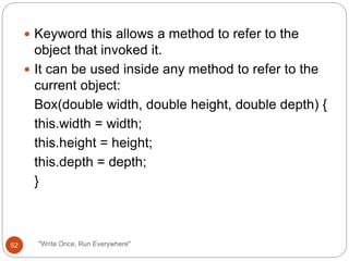  Keyword this allows a method to refer to the
object that invoked it.
 It can be used inside any method to refer to the
current object:
Box(double width, double height, double depth) {
this.width = width;
this.height = height;
this.depth = depth;
}
52 "Write Once, Run Everywhere"
 