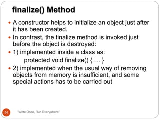  A constructor helps to initialize an object just after
it has been created.
 In contrast, the finalize method is invoked just
before the object is destroyed:
 1) implemented inside a class as:
protected void finalize() { … }
 2) implemented when the usual way of removing
objects from memory is insufficient, and some
special actions has to be carried out
finalize() Method
54 "Write Once, Run Everywhere"
 