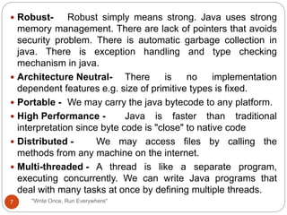 "Write Once, Run Everywhere"
 Robust- Robust simply means strong. Java uses strong
memory management. There are lack of pointers that avoids
security problem. There is automatic garbage collection in
java. There is exception handling and type checking
mechanism in java.
 Architecture Neutral- There is no implementation
dependent features e.g. size of primitive types is fixed.
 Portable - We may carry the java bytecode to any platform.
 High Performance - Java is faster than traditional
interpretation since byte code is "close" to native code
 Distributed - We may access files by calling the
methods from any machine on the internet.
 Multi-threaded - A thread is like a separate program,
executing concurrently. We can write Java programs that
deal with many tasks at once by defining multiple threads.
7
 