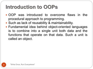 "Write Once, Run Everywhere"
 OOP was introduced to overcome flaws in the
procedural approach to programming.
 Such as lack of reusability & maintainability.
 Fundamental idea behind object-oriented languages
is to combine into a single unit both data and the
functions that operate on that data. Such a unit is
called an object.
Introduction to OOPs
9
 