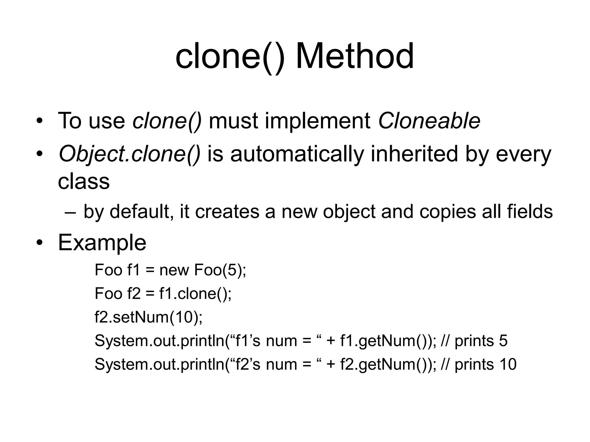 clone() Method
• To use clone() must implement Cloneable
• Object.clone() is automatically inherited by every
class
– by default, it creates a new object and copies all fields
• Example
Foo f1 = new Foo(5);
Foo f2 = f1.clone();
f2.setNum(10);
System.out.println(“f1’s num = “ + f1.getNum()); // prints 5
System.out.println(“f2’s num = “ + f2.getNum()); // prints 10
 
