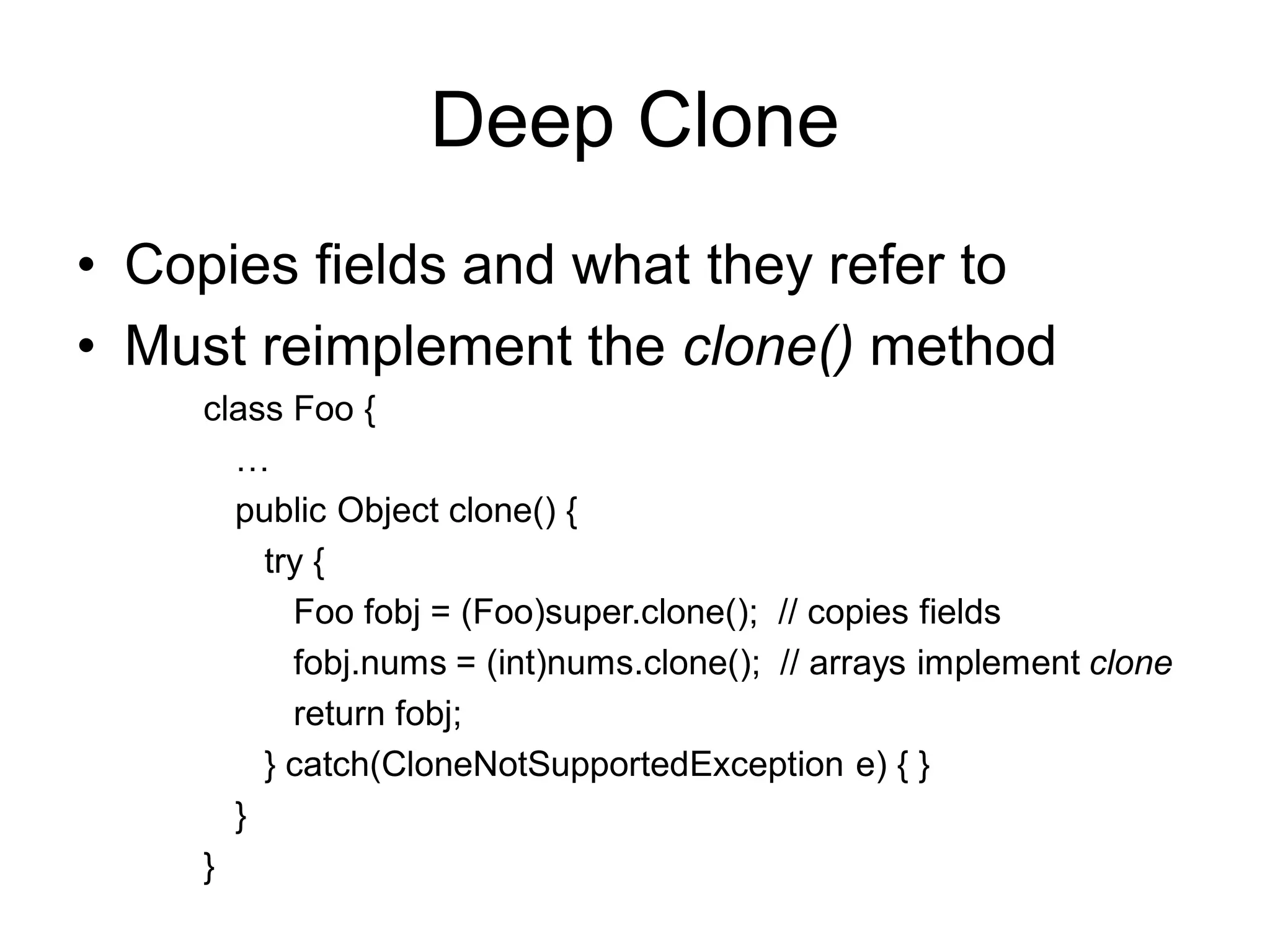 Deep Clone
• Copies fields and what they refer to
• Must reimplement the clone() method
class Foo {
…
public Object clone() {
try {
Foo fobj = (Foo)super.clone(); // copies fields
fobj.nums = (int)nums.clone(); // arrays implement clone
return fobj;
} catch(CloneNotSupportedException e) { }
}
}
 