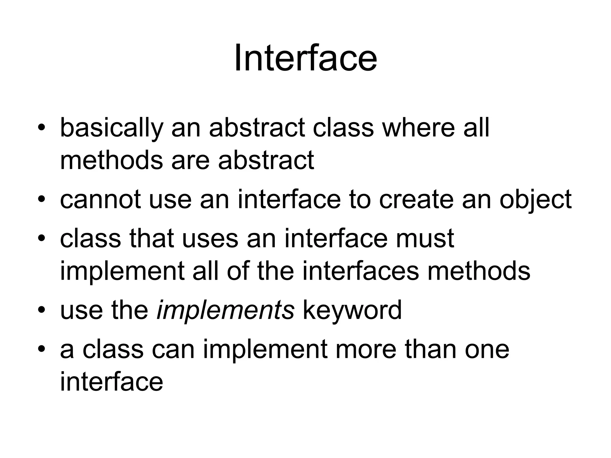 Interface
• basically an abstract class where all
methods are abstract
• cannot use an interface to create an object
• class that uses an interface must
implement all of the interfaces methods
• use the implements keyword
• a class can implement more than one
interface
 