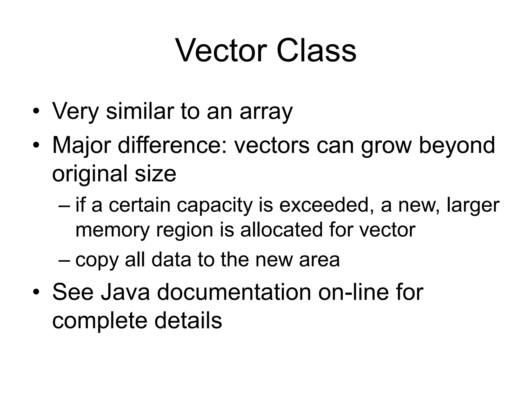 Vector Class
• Very similar to an array
• Major difference: vectors can grow beyond
original size
– if a certain capacity is exceeded, a new, larger
memory region is allocated for vector
– copy all data to the new area
• See Java documentation on-line for
complete details
 