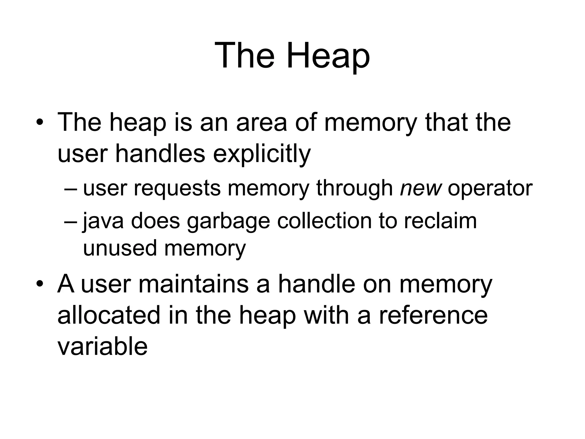 The Heap
• The heap is an area of memory that the
user handles explicitly
– user requests memory through new operator
– java does garbage collection to reclaim
unused memory
• A user maintains a handle on memory
allocated in the heap with a reference
variable
 