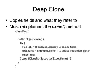 Deep Clone
• Copies fields and what they refer to
• Must reimplement the clone() method
class Foo {
…
public Object clone() {
try {
Foo fobj = (Foo)super.clone(); // copies fields
fobj.nums = (int)nums.clone(); // arrays implement clone
return fobj;
} catch(CloneNotSupportedException e) { }
}
}
 