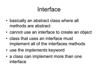 Interface
• basically an abstract class where all
methods are abstract
• cannot use an interface to create an object
• class that uses an interface must
implement all of the interfaces methods
• use the implements keyword
• a class can implement more than one
interface
 