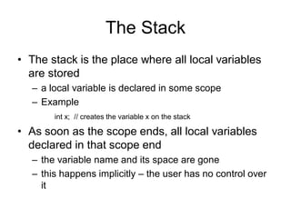 The Stack
• The stack is the place where all local variables
are stored
– a local variable is declared in some scope
– Example
int x; // creates the variable x on the stack
• As soon as the scope ends, all local variables
declared in that scope end
– the variable name and its space are gone
– this happens implicitly – the user has no control over
it
 