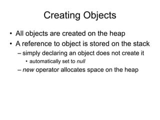 Creating Objects
• All objects are created on the heap
• A reference to object is stored on the stack
– simply declaring an object does not create it
• automatically set to null
– new operator allocates space on the heap
 