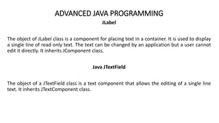 ADVANCED JAVA PROGRAMMING
JLabel
The object of JLabel class is a component for placing text in a container. It is used to display
a single line of read only text. The text can be changed by an application but a user cannot
edit it directly. It inherits JComponent class.
Java JTextField
The object of a JTextField class is a text component that allows the editing of a single line
text. It inherits JTextComponent class.
 