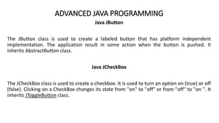 ADVANCED JAVA PROGRAMMING
Java JButton
The JButton class is used to create a labeled button that has platform independent
implementation. The application result in some action when the button is pushed. It
inherits AbstractButton class.
Java JCheckBox
The JCheckBox class is used to create a checkbox. It is used to turn an option on (true) or off
(false). Clicking on a CheckBox changes its state from "on" to "off" or from "off" to "on ". It
inherits JToggleButton class.
 