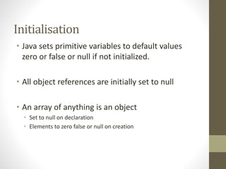 Initialisation
• Java sets primitive variables to default values
zero or false or null if not initialized.
• All object references are initially set to null
• An array of anything is an object
• Set to null on declaration
• Elements to zero false or null on creation
 