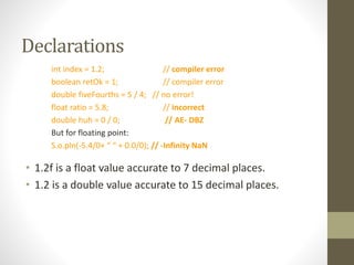 Declarations
int index = 1.2; // compiler error
boolean retOk = 1; // compiler error
double fiveFourths = 5 / 4; // no error!
float ratio = 5.8; // incorrect
double huh = 0 / 0; // AE- DBZ
But for floating point:
S.o.pln(-5.4/0+ “ “ + 0.0/0); // -Infinity NaN
• 1.2f is a float value accurate to 7 decimal places.
• 1.2 is a double value accurate to 15 decimal places.
 