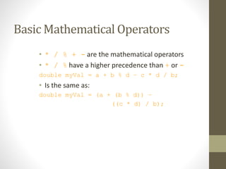 Basic Mathematical Operators
• * / % + - are the mathematical operators
• * / % have a higher precedence than + or -
double myVal = a + b % d – c * d / b;
• Is the same as:
double myVal = (a + (b % d)) –
((c * d) / b);
 