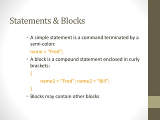 Statements & Blocks
• A simple statement is a command terminated by a
semi-colon:
name = “Fred”;
• A block is a compound statement enclosed in curly
brackets:
{
name1 = “Fred”; name2 = “Bill”;
}
• Blocks may contain other blocks
 