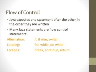 Flow of Control
• Java executes one statement after the other in
the order they are written
• Many Java statements are flow control
statements:
Alternation: if, if else, switch
Looping: for, while, do while
Escapes: break, continue, return
 