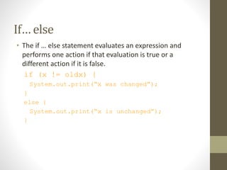If… else
• The if … else statement evaluates an expression and
performs one action if that evaluation is true or a
different action if it is false.
if (x != oldx) {
System.out.print(“x was changed”);
}
else {
System.out.print(“x is unchanged”);
}
 
