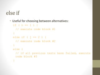 else if
• Useful for choosing between alternatives:
if ( n == 1 ) {
// execute code block #1
}
else if ( j == 2 ) {
// execute code block #2
}
else {
// if all previous tests have failed, execute
code block #3
}
 