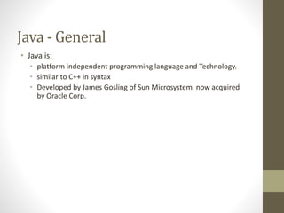 Java - General
• Java is:
• platform independent programming language and Technology.
• similar to C++ in syntax
• Developed by James Gosling of Sun Microsystem now acquired
by Oracle Corp.
 