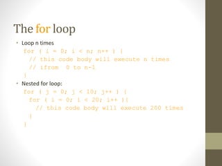 The for loop
• Loop n times
for ( i = 0; i < n; n++ ) {
// this code body will execute n times
// ifrom 0 to n-1
}
• Nested for loop:
for ( j = 0; j < 10; j++ ) {
for ( i = 0; i < 20; i++ ){
// this code body will execute 200 times
}
}
 