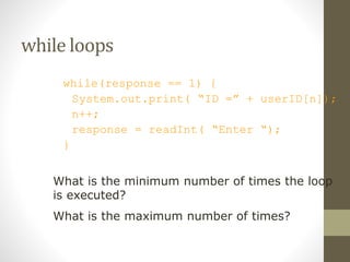 while loops
while(response == 1) {
System.out.print( “ID =” + userID[n]);
n++;
response = readInt( “Enter “);
}
What is the minimum number of times the loop
is executed?
What is the maximum number of times?
 