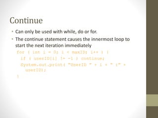 Continue
• Can only be used with while, do or for.
• The continue statement causes the innermost loop to
start the next iteration immediately
for ( int i = 0; i < maxID; i++ ) {
if ( userID[i] != -1 ) continue;
System.out.print( “UserID ” + i + “ :” +
userID);
}
 