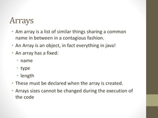 Arrays
• Am array is a list of similar things sharing a common
name in between in a contagious fashion.
• An Array is an object, in fact everything in java!
• An array has a fixed:
• name
• type
• length
• These must be declared when the array is created.
• Arrays sizes cannot be changed during the execution of
the code
 