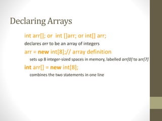 Declaring Arrays
int arr[]; or int []arr; or int[] arr;
declares arr to be an array of integers
arr = new int[8];// array definition
sets up 8 integer-sized spaces in memory, labelled arr[0] to arr[7]
int arr[] = new int[8];
combines the two statements in one line
 