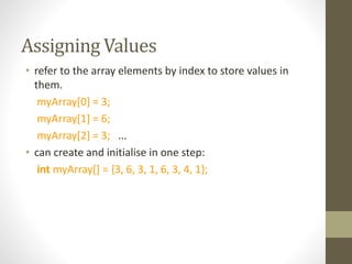Assigning Values
• refer to the array elements by index to store values in
them.
myArray[0] = 3;
myArray[1] = 6;
myArray[2] = 3; ...
• can create and initialise in one step:
int myArray[] = {3, 6, 3, 1, 6, 3, 4, 1};
 