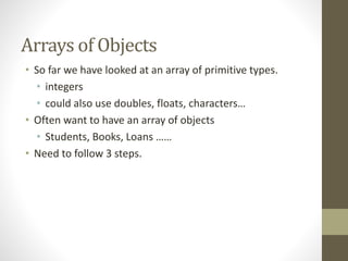 Arrays of Objects
• So far we have looked at an array of primitive types.
• integers
• could also use doubles, floats, characters…
• Often want to have an array of objects
• Students, Books, Loans ……
• Need to follow 3 steps.
 