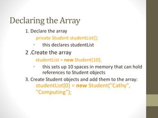 Declaring the Array
1. Declare the array
private Student studentList[];
• this declares studentList
2 .Create the array
studentList = new Student[10];
• this sets up 10 spaces in memory that can hold
references to Student objects
3. Create Student objects and add them to the array:
studentList[0] = new Student("Cathy",
"Computing");
 