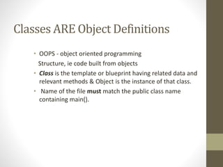 Classes ARE Object Definitions
• OOPS - object oriented programming
Structure, ie code built from objects
• Class is the template or blueprint having related data and
relevant methods & Object is the instance of that class.
• Name of the file must match the public class name
containing main().
 