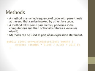 Methods
• A method is a named sequence of code with parenthesis
at the end that can be invoked by other Java code.
• A method takes some parameters, performs some
computations and then optionally returns a value (or
object).
• Methods can be used as part of an expression statement.
public float convertCelsius(float tempC) {
return( ((tempC * 9.0f) / 5.0f) + 32.0 );
}
 
