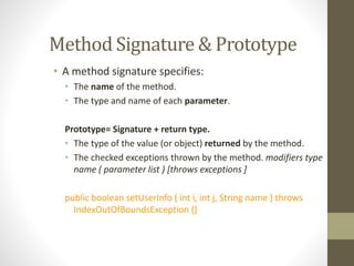 Method Signature & Prototype
• A method signature specifies:
• The name of the method.
• The type and name of each parameter.
Prototype= Signature + return type.
• The type of the value (or object) returned by the method.
• The checked exceptions thrown by the method. modifiers type
name ( parameter list ) [throws exceptions ]
public boolean setUserInfo ( int i, int j, String name ) throws
IndexOutOfBoundsException {}
 
