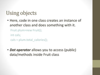Using objects
• Here, code in one class creates an instance of
another class and does something with it.
Fruit plum=new Fruit();
int cals;
cals = plum.total_calories();
• Dot operator allows you to access (public)
data/methods inside Fruit class
 