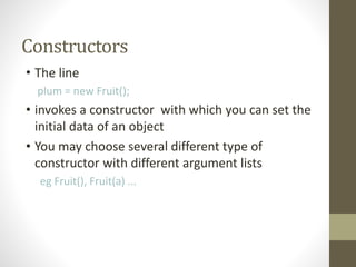 Constructors
• The line
plum = new Fruit();
• invokes a constructor with which you can set the
initial data of an object
• You may choose several different type of
constructor with different argument lists
eg Fruit(), Fruit(a) ...
 