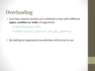 Overloading
• Can have several versions of a method in class with different
types, numbers or order of arguments
Fruit() {int grams=50;}
Fruit(int a,int b) { grams=a; cals_per_gram=b;}
• By looking at arguments Java decides which one to use
 