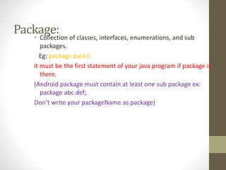 Package:• Collection of classes, interfaces, enumerations, and sub
packages.
Eg: package pack1;
it must be the first statement of your java program if package is
there.
(Android package must contain at least one sub package ex:
package abc.def;
Don’t write your packageName as package)
 