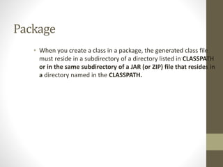 Package
• When you create a class in a package, the generated class file
must reside in a subdirectory of a directory listed in CLASSPATH
or in the same subdirectory of a JAR (or ZIP) file that resides in
a directory named in the CLASSPATH.
 