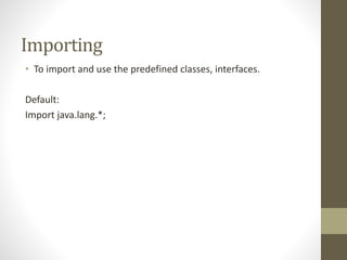 Importing
• To import and use the predefined classes, interfaces.
Default:
Import java.lang.*;
 
