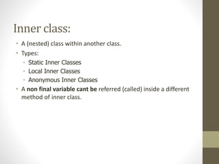 Inner class:
• A (nested) class within another class.
• Types:
• Static Inner Classes
• Local Inner Classes
• Anonymous Inner Classes
• A non final variable cant be referred (called) inside a different
method of inner class.
 