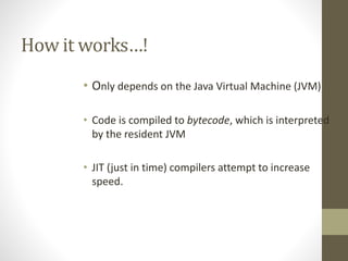 How it works…!
• Only depends on the Java Virtual Machine (JVM)
• Code is compiled to bytecode, which is interpreted
by the resident JVM
• JIT (just in time) compilers attempt to increase
speed.
 