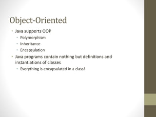Object-Oriented
• Java supports OOP
• Polymorphism
• Inheritance
• Encapsulation
• Java programs contain nothing but definitions and
instantiations of classes
• Everything is encapsulated in a class!
 