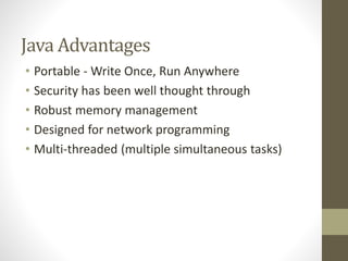 Java Advantages
• Portable - Write Once, Run Anywhere
• Security has been well thought through
• Robust memory management
• Designed for network programming
• Multi-threaded (multiple simultaneous tasks)
 