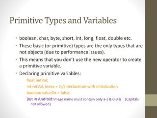 Primitive Types and Variables
• boolean, char, byte, short, int, long, float, double etc.
• These basic (or primitive) types are the only types that are
not objects (due to performance issues).
• This means that you don’t use the new operator to create
a primitive variable.
• Declaring primitive variables:
float initVal;
int retVal, index = 2;// declaration with initialization
boolean valueOk = false;
But in Android:Image name must contain only a-z & 0-9 & _ (Capitals
not allowed)
 