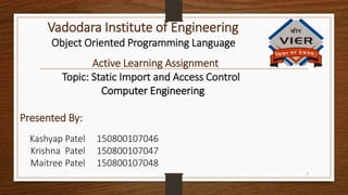 Object Oriented Programming Language
Vadodara Institute of Engineering
Active Learning Assignment
Topic: Static Import and Access Control
Computer Engineering
Presented By:
Kashyap Patel 150800107046
Krishna Patel 150800107047
Maitree Patel 150800107048
1
 