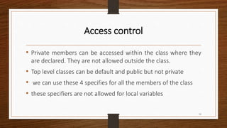 Access control
• Private members can be accessed within the class where they
are declared. They are not allowed outside the class.
• Top level classes can be default and public but not private
• we can use these 4 specifies for all the members of the class
• these specifiers are not allowed for local variables
10
 