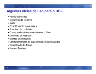 15
Just Java
Algumas idéias de uso para o BD-J
• Menus elaborados
• Interatividade In-movie
• Jogos
• Persistência de Informações
• Download de conteúdo
• Comercio eletrônico associado com o filme
• Download de legendas
• Eventos sincronizados
• Compartilhamento de experiências em comunidades
• Versatilidade de design
• Internet Banking
 
