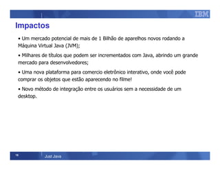 16
Just Java
Impactos
• Um mercado potencial de mais de 1 Bilhão de aparelhos novos rodando a
Máquina Virtual Java (JVM);
• Milhares de títulos que podem ser incrementados com Java, abrindo um grande
mercado para desenvolvedores;
• Uma nova plataforma para comercio eletrônico interativo, onde você pode
comprar os objetos que estão aparecendo no filme!
• Novo método de integração entre os usuários sem a necessidade de um
desktop.
 